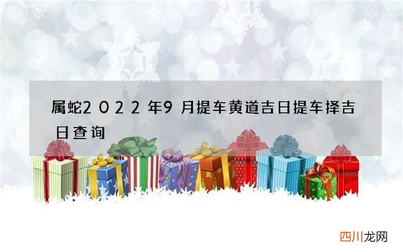 属蛇2022年9月提车黄道吉日 提车择吉日查询