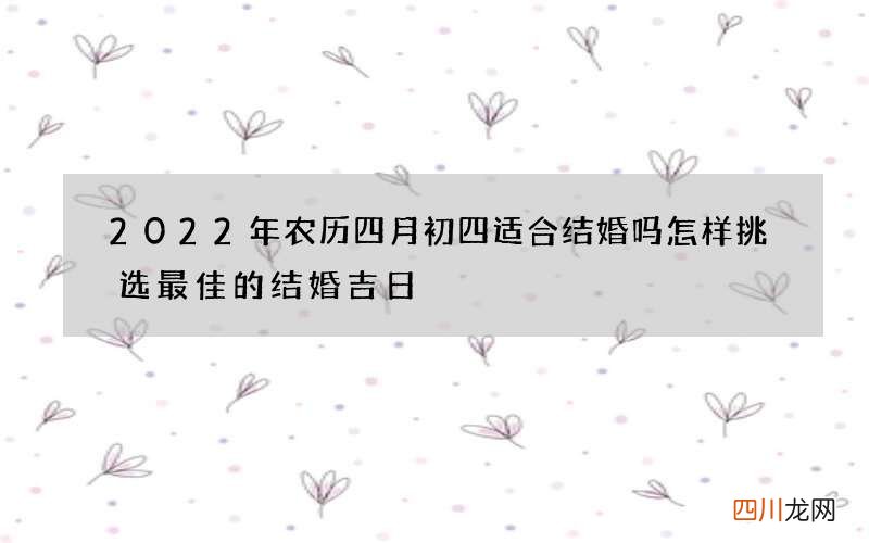 2022年农历四月初四适合结婚吗 怎样挑选最佳的结婚吉日