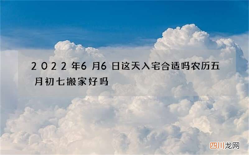 2022年6月6日这天入宅合适吗 农历五月初七搬家好吗