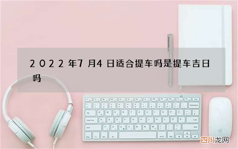 2022年7月4日适合提车吗 是提车吉日吗