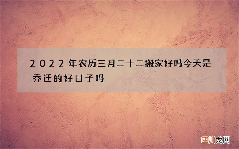 2022年农历三月二十二搬家好吗 今天是乔迁的好日子吗