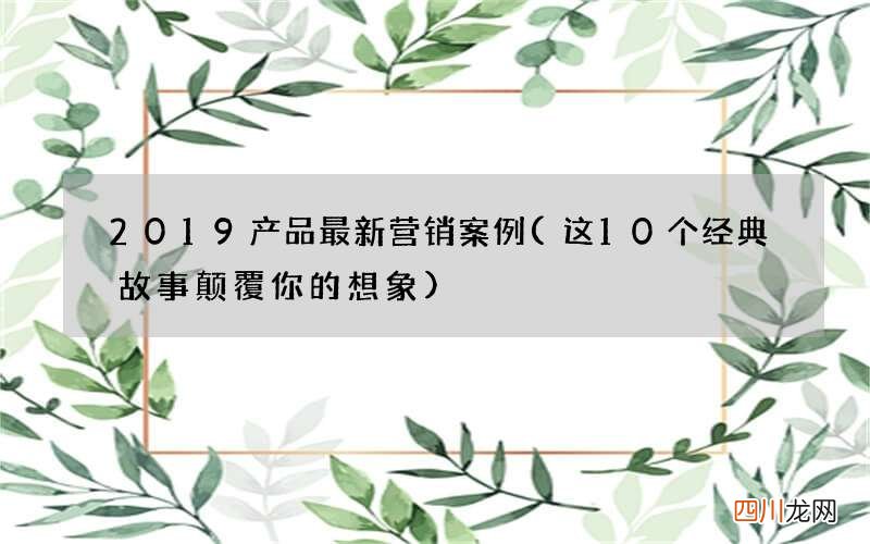 这10个经典故事颠覆你的想象 2019产品最新营销案例