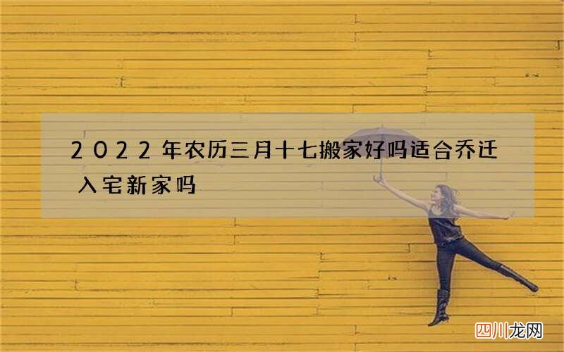 2022年农历三月十七搬家好吗 适合乔迁入宅新家吗
