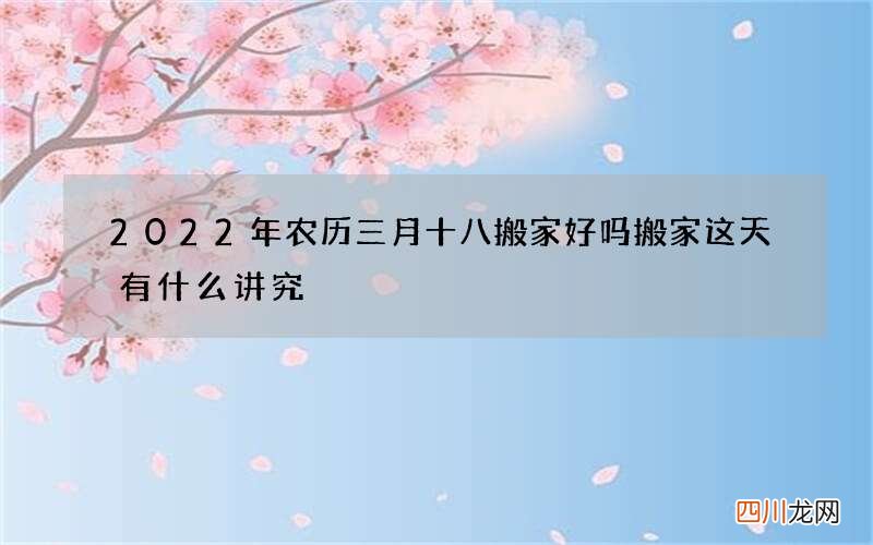 2022年农历三月十八搬家好吗 搬家这天有什么讲究