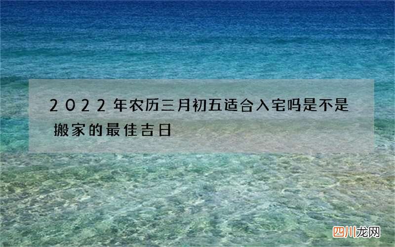2022年农历三月初五适合入宅吗 是不是搬家的最佳吉日