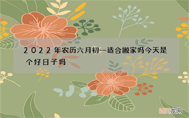 2022年农历六月初一适合搬家吗 今天是个好日子吗