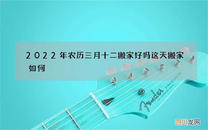 2022年农历三月十二搬家好吗 这天搬家如何