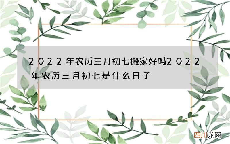 2022年农历三月初七搬家好吗 2022年农历三月初七是什么日子