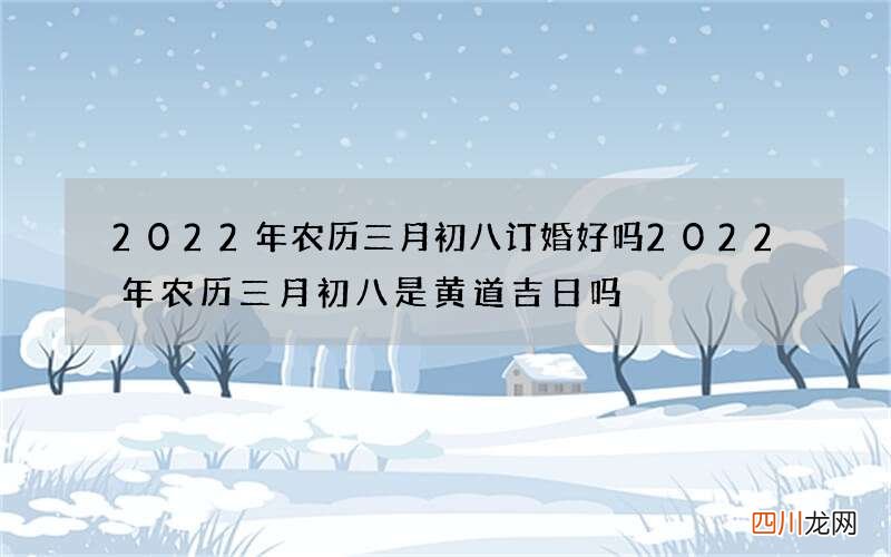 2022年农历三月初八订婚好吗 2022年农历三月初八是黄道吉日吗