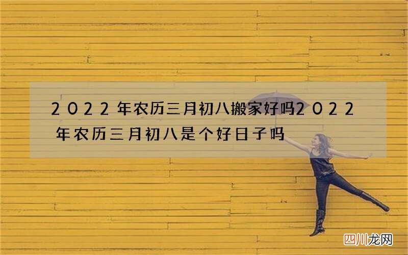 2022年农历三月初八搬家好吗 2022年农历三月初八是个好日子吗
