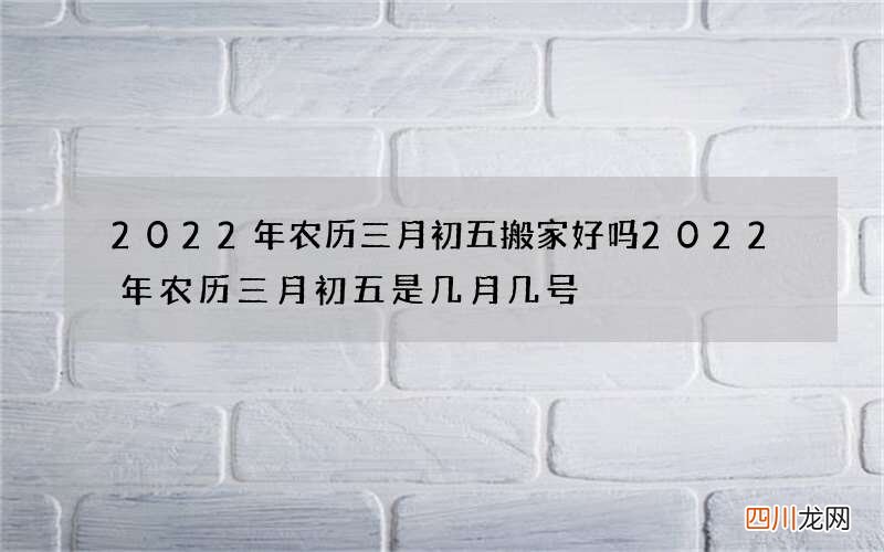 2022年农历三月初五搬家好吗 2022年农历三月初五是几月几号