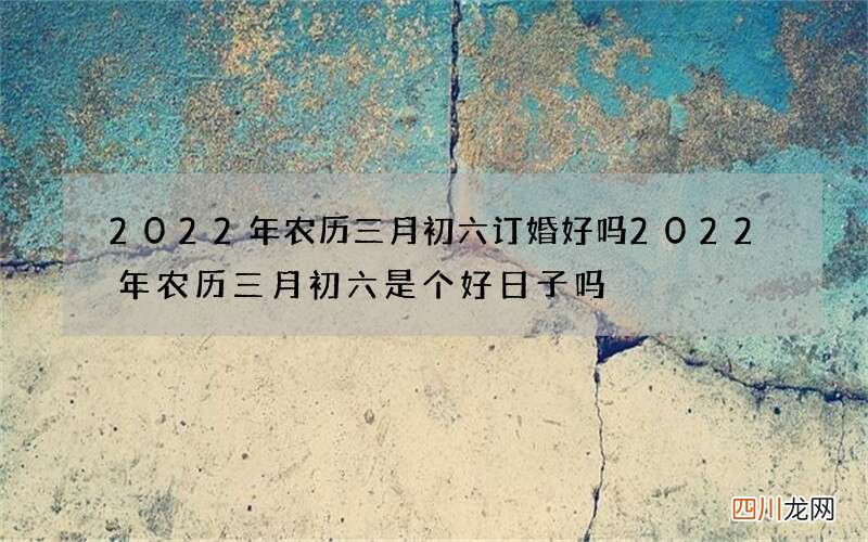 2022年农历三月初六订婚好吗 2022年农历三月初六是个好日子吗