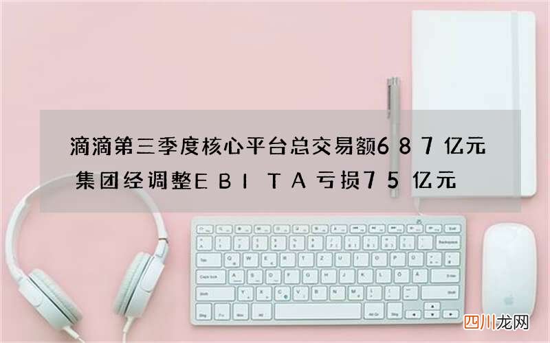 滴滴第三季度核心平台总交易额687亿元 集团经调整EBITA亏损75亿元