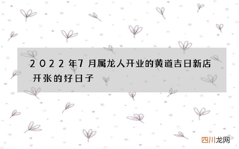 2022年7月属龙人开业的黄道吉日 新店开张的好日子