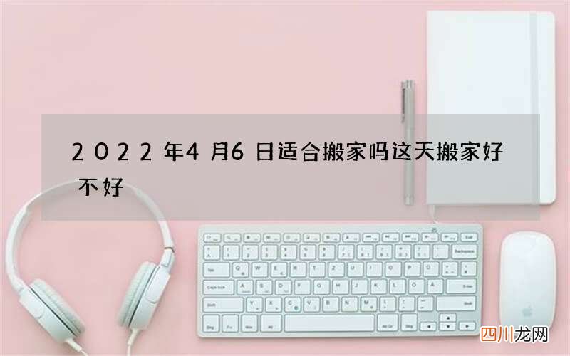 2022年4月6日适合搬家吗 这天搬家好不好