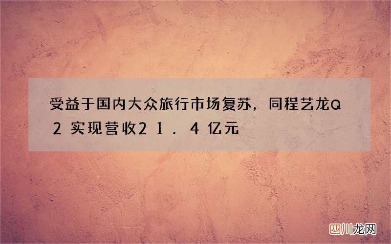 受益于国内大众旅行市场复苏，同程艺龙Q2实现营收21.4亿元