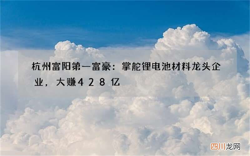 杭州富阳第一富豪：掌舵锂电池材料龙头企业，大赚428亿