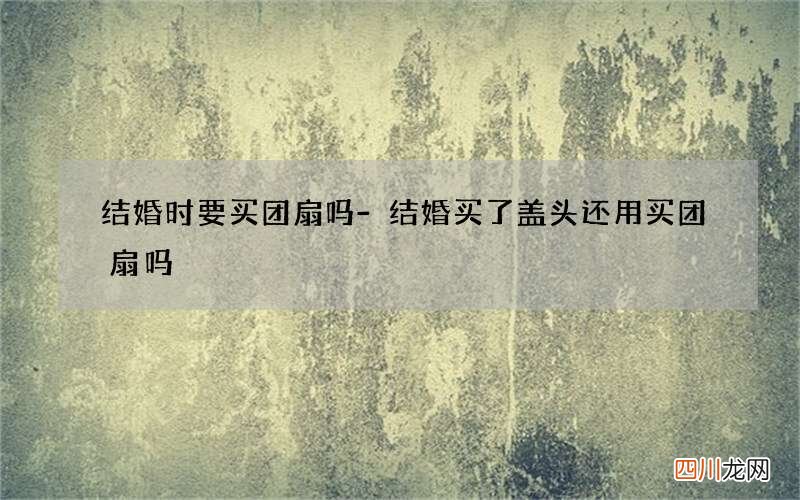 结婚时要买团扇吗-结婚买了盖头还用买团扇吗