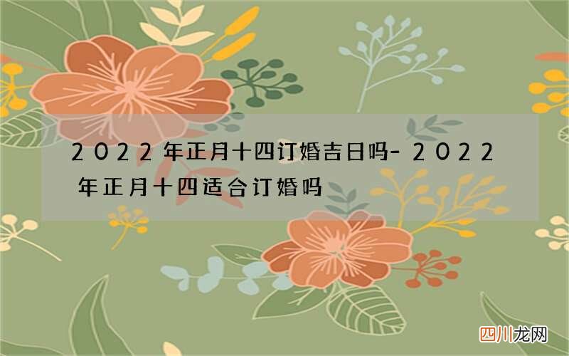 2022年正月十四订婚吉日吗-2022年正月十四适合订婚吗