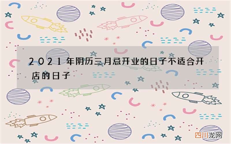 2021年阴历三月忌开业的日子 不适合开店的日子