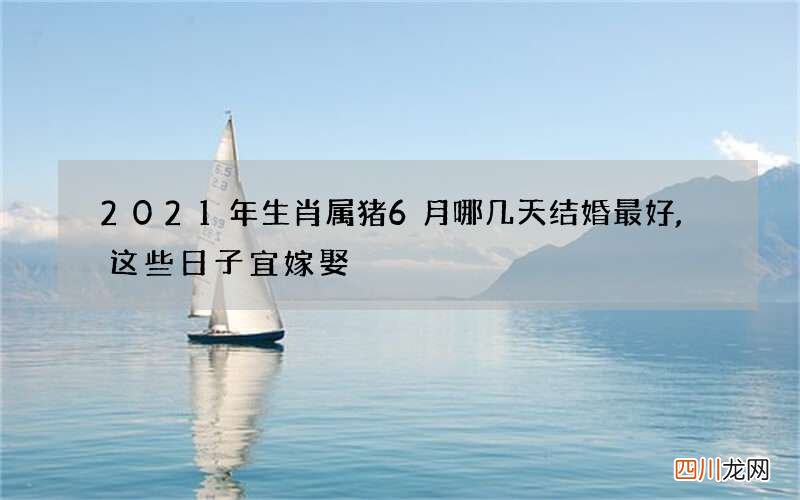 2021年生肖属猪6月哪几天结婚最好,这些日子宜嫁娶