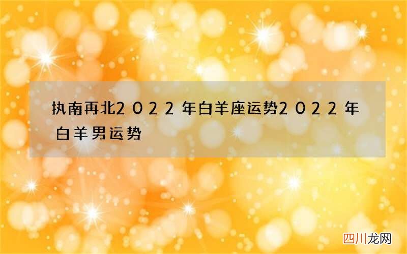 执南再北2022年白羊座运势 2022年白羊男运势