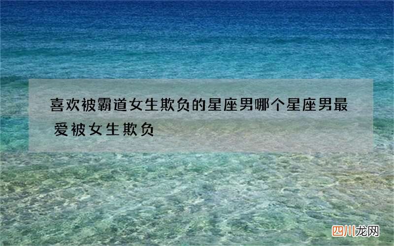 喜欢被霸道女生欺负的星座男 哪个星座男最爱被女生欺负