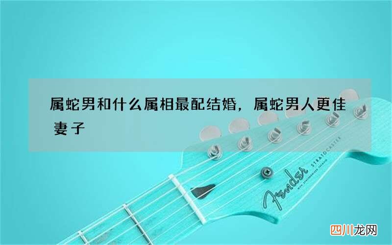 属蛇男和什么属相最配结婚，属蛇男人更佳妻子