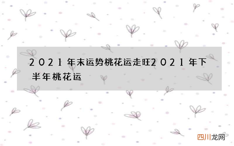 2021年末运势桃花运走旺 2021年下半年桃花运