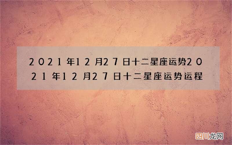 2021年12月27日十二星座运势 2021年12月27日十二星座运势运程