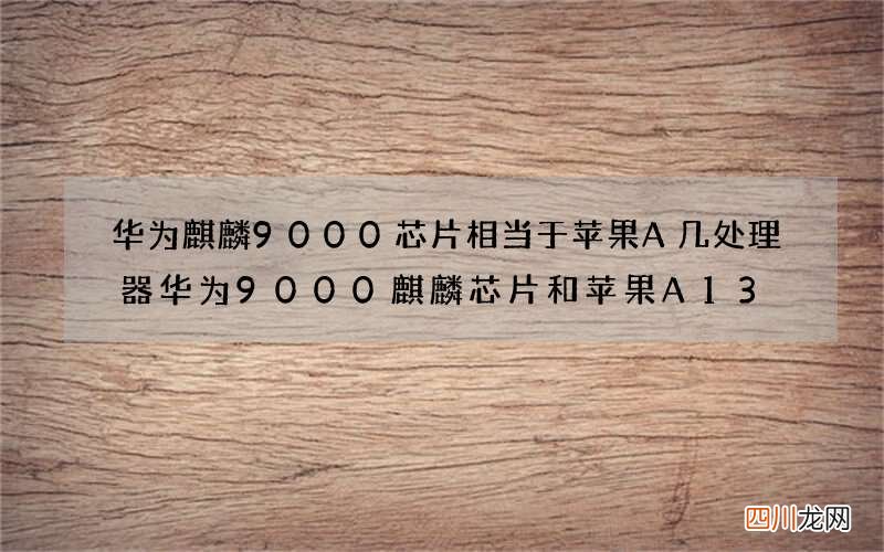 华为麒麟9000芯片相当于苹果A几处理器 华为9000麒麟芯片和苹果A13
