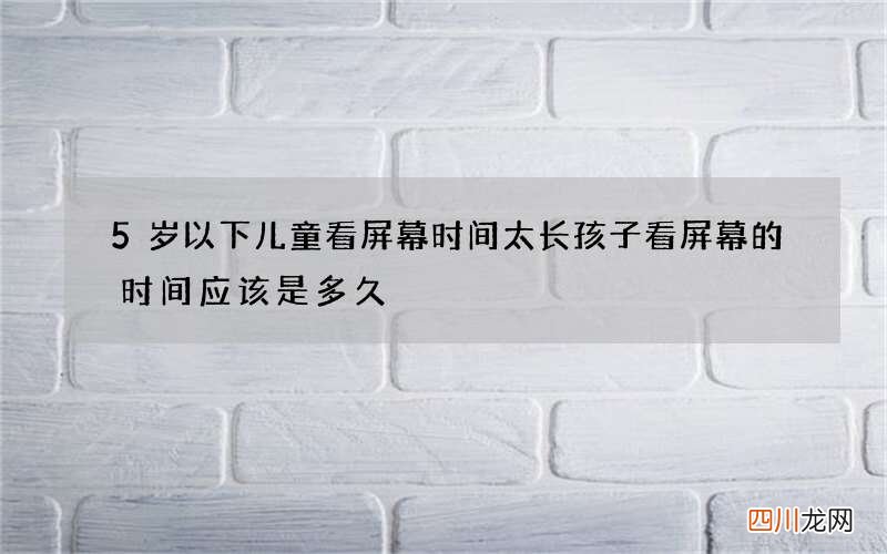 5岁以下儿童看屏幕时间太长 孩子看屏幕的时间应该是多久