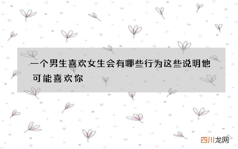 一个男生喜欢女生会有哪些行为 这些说明他可能喜欢你