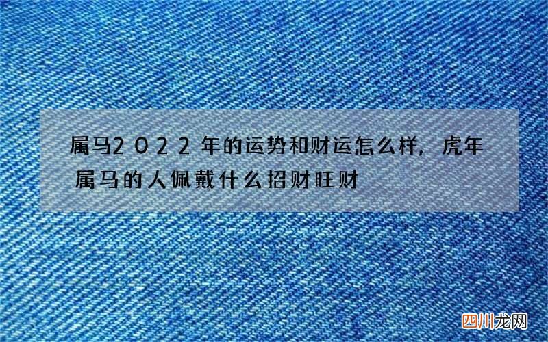 属马2022年的运势和财运怎么样,虎年属马的人佩戴什么招财旺财