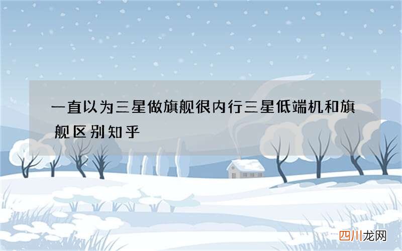 一直以为三星做旗舰很内行 三星低端机和旗舰区别知乎