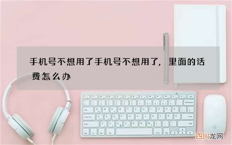 手机号不想用了 手机号不想用了,里面的话费怎么办