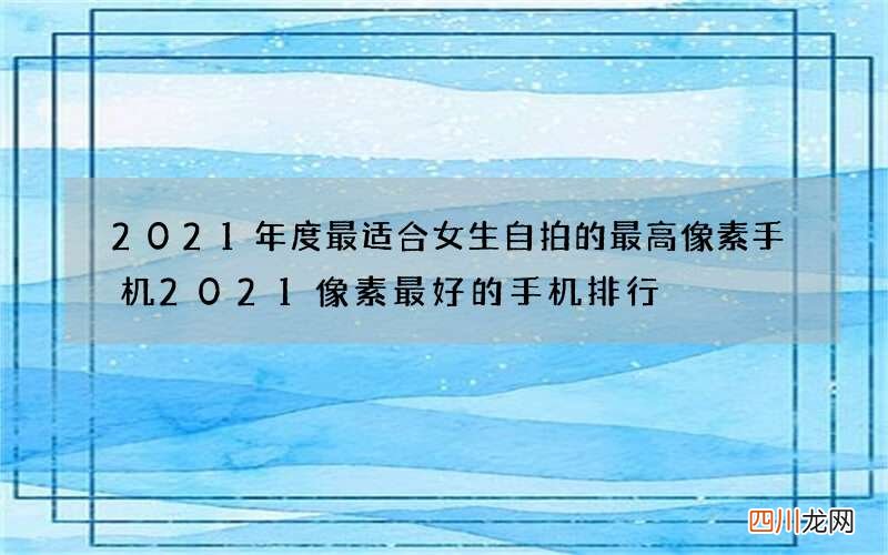 2021年度最适合女生自拍的最高像素手机 2021像素最好的手机排行