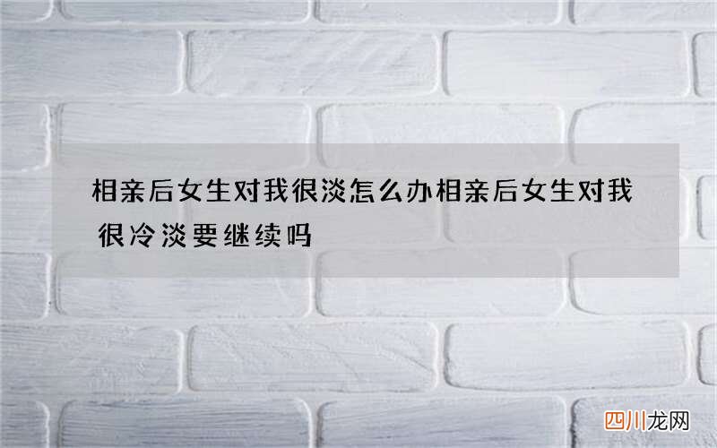 相亲后女生对我很淡怎么办 相亲后女生对我很冷淡要继续吗