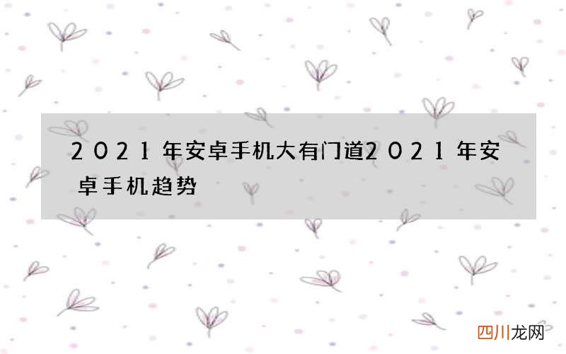 2021年安卓手机大有门道 2021年安卓手机趋势