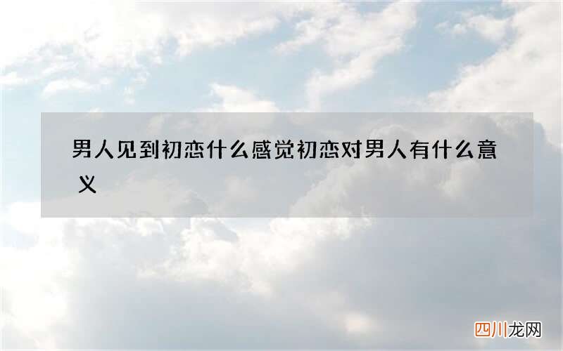 男人见到初恋什么感觉 初恋对男人有什么意义