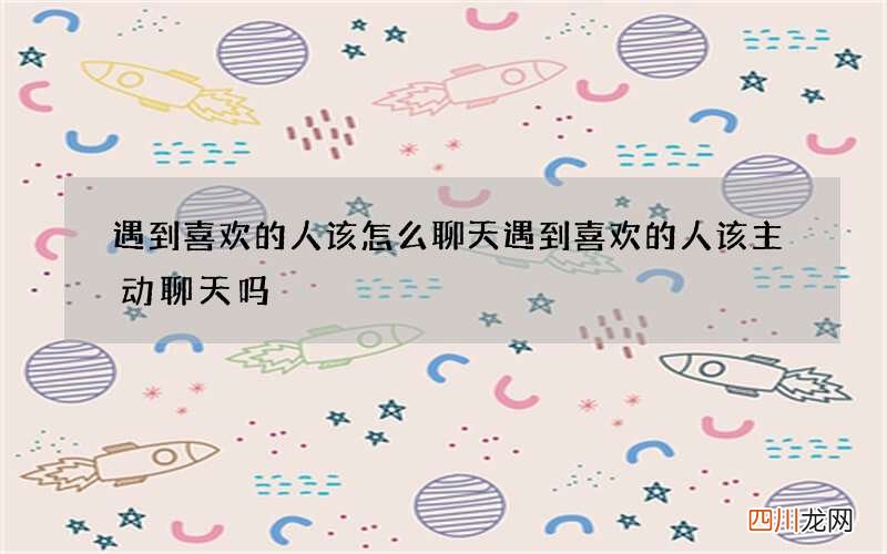 遇到喜欢的人该怎么聊天 遇到喜欢的人该主动聊天吗