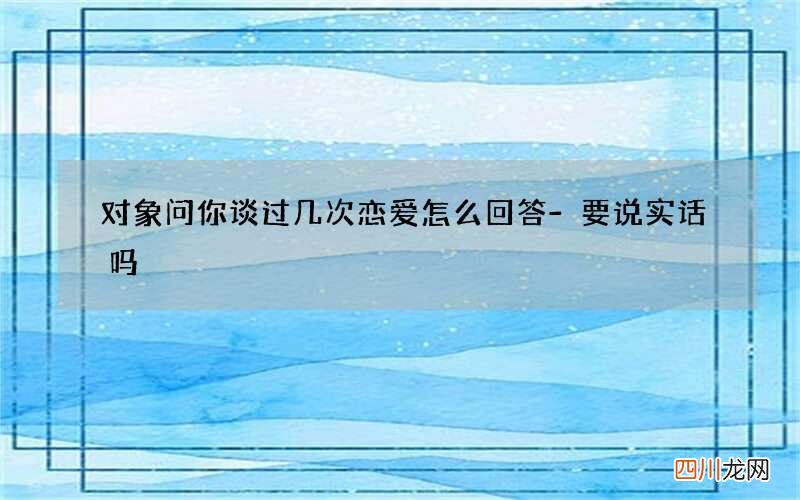 对象问你谈过几次恋爱怎么回答-要说实话吗