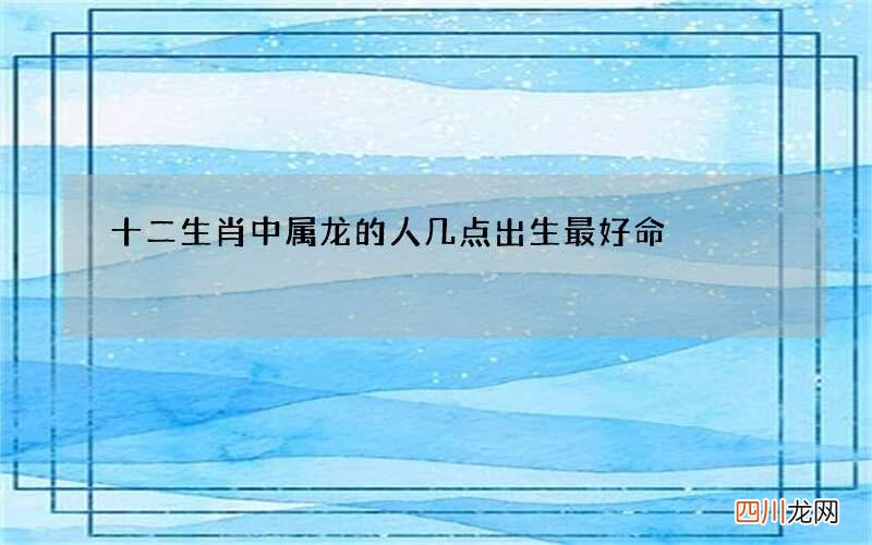 十二生肖中属龙的人几点出生最好命