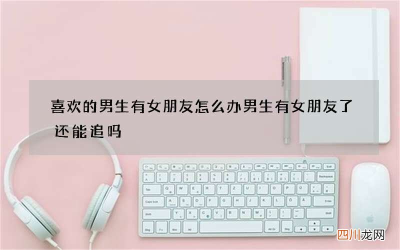 喜欢的男生有女朋友怎么办 男生有女朋友了还能追吗
