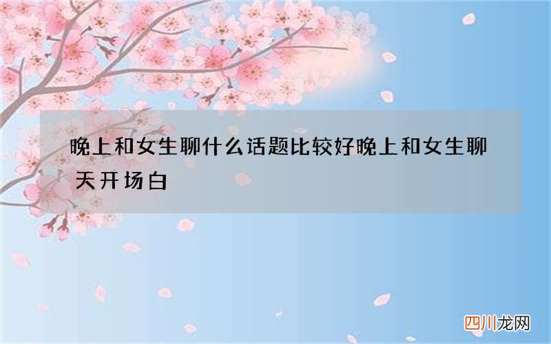 晚上和女生聊什么话题比较好 晚上和女生聊天开场白