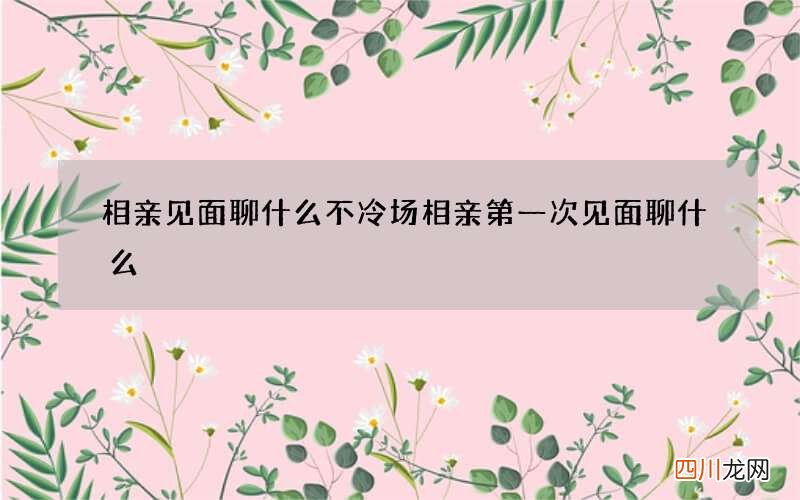 相亲见面聊什么不冷场 相亲第一次见面聊什么