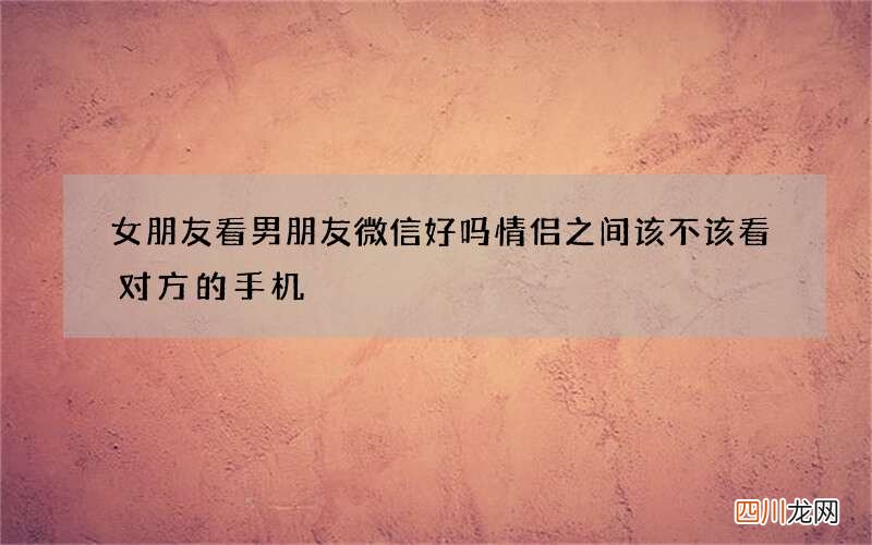 女朋友看男朋友微信好吗 情侣之间该不该看对方的手机