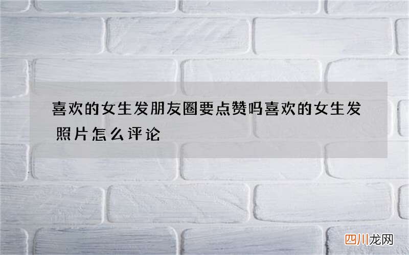 喜欢的女生发朋友圈要点赞吗 喜欢的女生发照片怎么评论