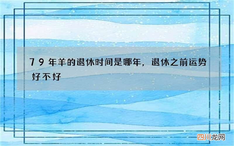 79年羊的退休时间是哪年，退休之前运势好不好