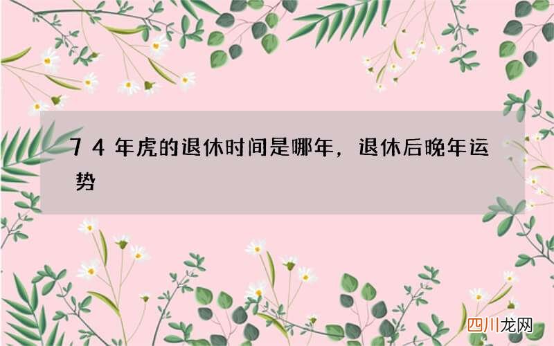 74年虎的退休时间是哪年，退休后晚年运势